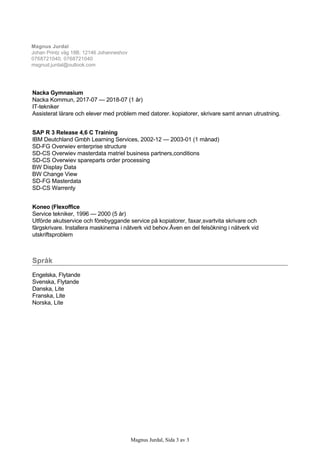 Nacka Gymnasium
Nacka Kommun, 2017­07 — 2018­07 (1 år)
IT­tekniker
Assisterat lärare och elever med problem med datorer. kopiatorer, skrivare samt annan utrustning.
SAP R 3 Release 4,6 C Training
IBM Deutchland Gmbh Learning Services, 2002­12 — 2003­01 (1 månad)
SD­FG Overwiev enterprise structure
SD­CS Overwiev masterdata matriel business partners,conditions
SD­CS Overwiev spareparts order processing
BW Display Data
BW Change View
SD­FG Masterdata
SD­CS Warrenty
Koneo (Flexoffice
Service tekniker, 1996 — 2000 (5 år)
Utförde akutservice och förebyggande service på kopiatorer, faxar,svartvita skrivare och
färgskrivare. Installera maskinerna i nätverk vid behov.Även en del felsökning i nätverk vid
utskriftsproblem
Språk
Engelska, Flytande
Svenska, Flytande
Danska, Lite
Franska, Lite
Norska, Lite
Magnus Jurdal
Johan Printz väg 18B, 12146 Johanneshov
0768721040, 0768721040
msgnud.jurdal@outlook.com
Magnus Jurdal, Sida 3 av 3
 