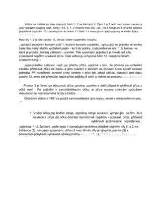 Vidlice se skládá ze dvou stejných částí 1, 2 se šikmými 3. Části 1 a 2 tvoří mezi sebou mezeru a
jsou navzájem spojeny např. kolíky: 4:5, 6, 7. V mezeřę mezi díly , a2. ; në # kroužkem 8 výkývně polístka
ģiopatřená dopázëm 10,- zasahujícím do otvoru 11 části 1 a omezujícím výkyv pojistky ve směru šipky. · ·
· · · · · · · · - .
Mezi díly 1, 2 je dále zpruha 12, ohnutá kolem rozpěrného kroužku .
, opírající se jedním koncem o díl 1, druhým koncem o pojistku , vyvozující na pojistku ve směru
šipky tlak, který stačí k vychýlení pojist- - ky 9 do polohy, znázorněné na obr: 1, tj. takové, ve
které je prostor, tvořený zářezem , uzavřen. Tlak uzavírající pojistku 9 je menší než síla,
způsobená napětím soukané příze. Celá vidlice je uchycena částí 13. nezņázorněném
soukacím stroji. -
popisovaného zařízení, např. po přetrhu příże, spočívá v tom, že obsluha po vyhledání
začátku přetržené příze na kopsu a jeho svázání s koncem na osnovní cívce spustí soukací
jednotku. Při rozběhnutí osnovní cívky vznikne v přízi tah, jehož složka, působící proti tlaku;
zpruhy 12, tento tlak přemůže, takže přízė pojištku 8 chýlí a vnikne do prostoru . : : : : : : : : : : : :
;
. Prostor 3 je ihned po vklouznutí příze zpruhou uzavřen a další případné vyběhnutí příze z
očkä není . Po zajištění v samoňävlékacím očku, je příze nucena známým způsobem
vklouznout do neznázorněné brzdy a čističe. . . . .
Otočením vidlice o 180° lze použít samonavlékače i pro kopsy, vinuté v obráceném smyslu.
. "
1. Vodicí očko prp textilní stroje, zejméną stroje soukací, vyznačující se tím, že k
navlečení příze do očka döchází šamočinně napětím - soukané příze, přičemž
vyběhnutí jeżämezeno odpruženou .
pojistkou. * - 2. Zařízení. podle bodu 1 vyznačující se dvěma přibližně stejnými díly (1 a 2) se
štěrbinou (3), navzájem spojenými, přičemž mezi těmito, díly je výkyvná pojistka (9) s
omezeným pohybem, vystavená účinkų prúžiny - : . . · : · * . : a, : : : : : ; · . . . . . . :: - . . . . . . .
 