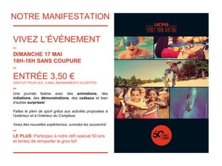 NOTRE MANIFESTATION
VIVEZ L’ÉVÉNEMENT
–
DIMANCHE 17 MAI
10H-18H SANS COUPURE
–
ENTRÉE 3,50 €
GRATUIT POUR LES -3 ANS, ABONNEMENTS ACCÉPTÉS.
–
Une journée festive avec des animations, des
initiations, des démonstrations, des cadeaux et bien
d’autres surprises!
Faites le plein de sport grâce aux activités proposées à
l’extérieur et à l’intérieur du Complexe.
Vivez des nouvelles expériences, cumulez les souvenirs!
–
LE PLUS: Participez à notre défi spécial 50 ans
et tentez de remporter le gros lot!
 