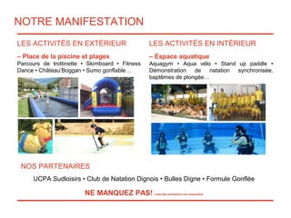 NOTRE MANIFESTATION
LES ACTIVITÉS EN EXTÉRIEUR
– Place de la piscine et plages
Parcours de trottinette • Skimboard • Fitness
Dance • Château’Boggan • Sumo gonflable…
LES ACTIVITÉS EN INTÉRIEUR
– Espace aquatique
Aquagym • Aqua vélo • Stand up paddle •
Démonstration de natation synchronisée,
baptêmes de plongée…
.
NOS PARTENAIRES
UCPA Sudloisirs • Club de Natation Dignois • Bulles Digne • Formule Gonflée
NE MANQUEZ PAS! Liste des animations non exhaustive
 