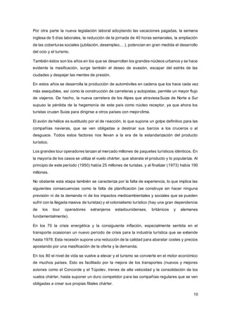 10
Por otra parte la nueva legislación laboral adoptando las vacaciones pagadas, la semana
inglesa de 5 días laborales, la reducción de la jornada de 40 horas semanales, la ampliación
de las coberturas sociales (jubilación, desempleo,…), potencian en gran medida el desarrollo
del ocio y el turismo.
También éstos son los años en los que se desarrollan los grandes núcleos urbanos y se hace
evidente la masificación, surge también el deseo de evasión, escapar del estrés de las
ciudades y despejar las mentes de presión.
En estos años se desarrolla la producción de automóviles en cadena que los hace cada vez
más asequibles, así como la construcción de carreteras y autopistas, permite un mayor flujo
de viajeros. De hecho, la nueva carretera de los Alpes que atraviesaSuiza de Norte a Sur
supuso la pérdida de la hegemonía de este país como núcleo receptor, ya que ahora los
turistas cruzan Suiza para dirigirse a otros países con mejorclima.
El avión de hélice es sustituido por el de reacción, lo que supone un golpe definitivo para las
compañías navieras, que se ven obligadas a destinar sus barcos a los cruceros o al
desguace. Todos estos factores nos llevan a la era de la estandarización del producto
turístico.
Los grandes tour operadores lanzan al mercado millones de paquetes turísticos idénticos. En
la mayoría de los casos se utiliza el vuelo chárter, que abarata el producto y lo populariza. Al
principio de este período (1950) había 25 millones de turistas, y al finalizar (1973) había 190
millones.
No obstante esta etapa también se caracteriza por la falta de experiencia, lo que implica las
siguientes consecuencias como la falta de planificación (se construye sin hacer ninguna
previsión ni de la demanda ni de los impactos medioambientales y sociales que se pueden
sufrir con la llegada masiva de turistas) y el colonialismo turístico (hay una gran dependencia
de los tour operadores extranjeros estadounidenses, británicos y alemanes
fundamentalmente).
En los 70 la crisis energética y la consiguiente inflación, especialmente sentida en el
transporte ocasionan un nuevo periodo de crisis para la industria turística que se extiende
hasta 1978. Esta recesión supone una reducción de la calidad para abaratar costes y precios
apostando por una masificación de la oferta y la demanda.
En los 80 el nivel de vida se vuelve a elevar y el turismo se convierte en el motor económico
de muchos países. Esto es facilitado por la mejora de los transportes (nuevos y mejores
aviones como el Concorde y el Túpolev, trenes de alta velocidad y la consolidación de los
vuelos chárter, hasta suponer un duro competidor para las compañías regulares que se ven
obligadas a crear sus propias filiales chárter.
 