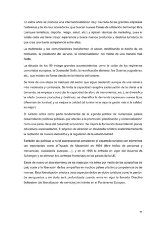 11
En estos años se produce una internacionalización muy marcada de las grandes empresas
hosteleras y de los tour operadores, que buscan nuevas formas de utilización del tiempo libre
(parques temáticos, deporte, riesgo, salud, etc.) y aplican técnicas de marketing, pues el
turista cada vez tiene mayor experiencia y busca nuevos productos y destinos turísticos, lo
que crea una fuerte competencia entre ellos.
La multimedia y las comunicaciones transforman el sector, modificando el diseño de los
productos, la prestación del servicio, la comercialización del mismo de una manera más
fluida.
La década de los 90 incluye grandes acontecimientos como la caída de los regímenes
comunistas europeos, la Guerra del Golfo, la reunificación alemana, las Guerras yugoslavas,
etc., que inciden de forma directa en la historia del turismo.
Se trata de una etapa de madurez del sector que sigue creciendo aunque de una manera
más moderada y controlada. Se limita la capacidad receptiva (adecuación de la oferta a la
demanda, se empieza a controlar la capacidad de aforo de monumentos, etc.), se diversifica
la oferta (nuevos productos y destinos), se diversifica la demanda (aparecen nuevos tipos
diferentes de turistas) y se mejora la calidad (al turista no le importa gastar más si la calidad
es mejor).
El turismo entra como parte fundamental de la agenda política de numerosos países
desarrollando políticas públicas que afectan a la promoción, planificación y comercialización
como una pieza clave del desarrollo económico. Se mejora la formación desarrollando planes
educativos especializados. El objetivo de alcanzar un desarrollo turístico sosteniblemediante
la captación de nuevos mercados y la regulación de la estacionalidad.
También las políticas a nivel supranacional consideran el desarrollo turístico con elementos
tan importantes como elTratado de Maastricht en 1992 (libre tráfico de personas y
mercancías, ciudadanía europea,…), y en el 1995 la entrada en vigor del Acuerdo de
Schengen y se eliminan los controles fronterizos en los países de la UE.
Existe de nuevo un abaratamiento de los viajes por vía aérea por medio de las compañías de
bajo coste y la liberación de las compañías en muchos países y la feroz competencia de las
mismas. Esta liberalización afecta a otros aspectos de los servicios turísticos como la gestión
de aeropuertos y sin duda será profundizada cuando entre en vigor la llamada Directiva
Bolkestein (de liberalización de servicios) en trámite en el Parlamento Europeo.
 