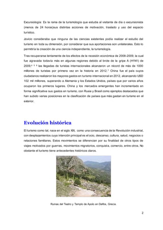 2
Excursiología: Es la rama de la turismología que estudia al visitante de día o excursionista
(menos de 24 horas)sus distintas acciones de motivación, traslado y uso del espacio
turístico.
Jovicic consideraba que ninguna de las ciencias existentes podía realizar el estudio del
turismo en toda su dimensión, por considerar que sus aportaciones son unilaterales. Esto lo
permitiría la creación de una ciencia independiente, la turismología.
Tras recuperarse lentamente de los efectos de la recesión económica de 2008-2009, la cual
fue agravada todavía más en algunas regiones debido al brote de la gripe A (H1N1) de
2009,4 5 6 las llegadas de turistas internacionales alcanzaron un récord de más de 1000
millones de turistas por primera vez en la historia en 2012.7 China fue el país cuyos
ciudadanos realizaron los mayores gastos en turismo internacional en 2012, alcanzando USD
102 mil millones, superando a Alemania y los Estados Unidos, países que por varios años
ocuparon los primeros lugares. China y los mercados emergentes han incrementado en
forma significativa sus gastos en turismo, con Rusia y Brasil como ejemplos destacados que
han subido varias posiciones en la clasificación de países que más gastan en turismo en el
exterior.
Evolución histórica
El turismo como tal, nace en el siglo XIX, como una consecuencia de la Revolución industrial,
con desplazamientos cuya intención principal es el ocio, descanso, cultura, salud, negocios o
relaciones familiares. Estos movimientos se diferencian por su finalidad de otros tipos de
viajes motivados por guerras, movimientos migratorios, conquista, comercio, entre otros. No
obstante el turismo tiene antecedentes históricos claros.
Ruinas del Teatro y Templo de Apolo en Delfos, Grecia.
 