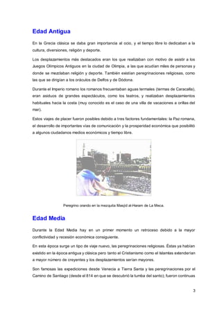3
Edad Antigua
En la Grecia clásica se daba gran importancia al ocio, y el tiempo libre lo dedicaban a la
cultura, diversiones, religión y deporte.
Los desplazamientos más destacados eran los que realizaban con motivo de asistir a los
Juegos Olímpicos Antiguos en la ciudad de Olimpia, a las que acudían miles de personas y
donde se mezclaban religión y deporte. También existían peregrinaciones religiosas, como
las que se dirigían a los oráculos de Delfos y de Dódona.
Durante el Imperio romano los romanos frecuentaban aguas termales (termas de Caracalla),
eran asiduos de grandes espectáculos, como los teatros, y realizaban desplazamientos
habituales hacia la costa (muy conocido es el caso de una villa de vacaciones a orillas del
mar).
Estos viajes de placer fueron posibles debido a tres factores fundamentales: la Paz romana,
el desarrollo de importantes vías de comunicación y la prosperidad económica que posibilitó
a algunos ciudadanos medios económicos y tiempo libre.
Peregrino orando en la mezquita Masjid al-Haram de La Meca.
Edad Media
Durante la Edad Media hay en un primer momento un retroceso debido a la mayor
conflictividad y recesión económica consiguiente.
En esta época surge un tipo de viaje nuevo, las peregrinaciones religiosas. Éstas ya habían
existido en la época antigua y clásica pero tanto el Cristianismo como el Islamlas extenderían
a mayor número de creyentes y los desplazamientos serían mayores.
Son famosas las expediciones desde Venecia a Tierra Santa y las peregrinaciones por el
Camino de Santiago (desde el 814 en que se descubrió la tumba del santo); fueron continuas
 