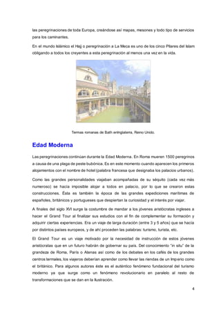 4
las peregrinaciones de toda Europa, creándose así mapas, mesones y todo tipo de servicios
para los caminantes.
En el mundo Islámico el Hajj o peregrinación a La Meca es uno de los cinco Pilares del Islam
obligando a todos los creyentes a esta peregrinación al menos una vez en la vida.
Termas romanas de Bath enInglaterra, Reino Unido.
Edad Moderna
Las peregrinaciones continúan durante la Edad Moderna. En Roma mueren 1500 peregrinos
a causa de una plaga de peste bubónica. Es en este momento cuando aparecen los primeros
alojamientos con el nombre de hotel (palabra francesa que designaba los palacios urbanos).
Como las grandes personalidades viajaban acompañadas de su séquito (cada vez más
numeroso) se hacía imposible alojar a todos en palacio, por lo que se crearon estas
construcciones. Ésta es también la época de las grandes expediciones marítimas de
españoles, británicos y portugueses que despiertan la curiosidad y el interés por viajar.
A finales del siglo XVI surge la costumbre de mandar a los jóvenes aristócratas ingleses a
hacer el Grand Tour al finalizar sus estudios con el fin de complementar su formación y
adquirir ciertas experiencias. Era un viaje de larga duración (entre 3 y 5 años) que se hacía
por distintos países europeos, y de ahí proceden las palabras: turismo, turista, etc.
El Grand Tour es un viaje motivado por la necesidad de instrucción de estos jóvenes
aristócratas que en un futuro habrán de gobernar su país. Del conocimiento “in situ” de la
grandeza de Roma, París o Atenas así como de los debates en los cafés de los grandes
centros termales, los viajeros deberían aprender como llevar las riendas de un Imperio como
el británico. Para algunos autores éste es el auténtico fenómeno fundacional del turismo
moderno ya que surge como un fenómeno revolucionario en paralelo al resto de
transformaciones que se dan en la Ilustración.
 