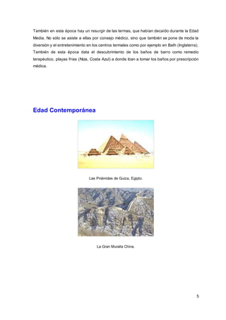 5
También en esta época hay un resurgir de las termas, que habían decaído durante la Edad
Media. No sólo se asiste a ellas por consejo médico, sino que también se pone de moda la
diversión y el entretenimiento en los centros termales como por ejemplo en Bath (Inglaterra).
También de esta época data el descubrimiento de los baños de barro como remedio
terapéutico, playas frías (Niza, Costa Azul) a donde iban a tomar los baños por prescripción
médica.
Edad Contemporánea
Las Pirámides de Guiza, Egipto.
La Gran Muralla China.
 