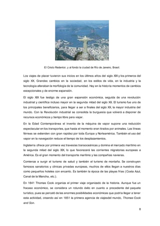 8
El Cristo Redentor, y al fondo la ciudad de Río de Janeiro, Brasil.
Los viajes de placer tuvieron sus inicios en los últimos años del siglo XIX y los primeros del
siglo XX. Grandes cambios en la sociedad, en los estilos de vida, en la industria y la
tecnología alteraban la morfología de la comunidad. Hay en la historia momentos de cambios
excepcionales y de enorme expansión.
El siglo XIX fue testigo de una gran expansión económica, seguida de una revolución
industrial y científica incluso mayor en la segunda mitad del siglo XX. El turismo fue uno de
los principales beneficiarios, para llegar a ser a finales del siglo XX, la mayor industria del
mundo. Con la Revolución industrial se consolida la burguesía que volverá a disponer de
recursos económicos y tiempo libre para viajar.
En la Edad Contemporánea el invento de la máquina de vapor supone una reducción
espectacular en los transportes, que hasta el momento eran tirados por animales. Las líneas
férreas se extienden con gran rapidez por toda Europa y Norteamérica. También el uso del
vapor en la navegación reduce el tiempo de los desplazamientos.
Inglaterra ofrece por primera vez travesías transoceánicas y domina el mercado marítimo en
la segunda mitad del siglo XIX, lo que favorecerá las corrientes migratorias europeas a
América. Es el gran momento del transporte marítimo y las compañías navieras.
Comienza a surgir el turismo de salud y también el turismo de montaña. Se construyen
famosos sanatorios y clínicas privadas europeas, muchos de ellos llegan a nuestros días
como pequeños hoteles con encanto. Es también la época de las playas frías (Costa Azul,
Canal de la Mancha, etc.).
En 1841 Thomas Cook organiza el primer viaje organizado de la historia. Aunque fue un
fracaso económico, se considera un rotundo éxito en cuanto a precedente del paquete
turístico, pues se percató de las enormes posibilidades económicas que podría llegar a tener
esta actividad, creando así en 1851 la primera agencia de viajesdel mundo, Thomas Cook
and Son.
 