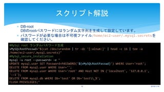  DB-root
DBのrootパスワードにはランダム文字列を生成して設定しています。
 パスワードが必要な場合は不可視ファイル/home/ec2-user/.mysql.secretsを
確認してください。
2018/11/1610
スクリプト解説
#MySql root ランダムパスワード生成
vMySQLRootPasswd="$(cat /dev/urandom | tr -dc '[:alnum:]' | head -c 16 | tee -a
/home/ec2-user/.mysql.secrets)"
#MySql_secure_installation
mysql -u root --password= -e "
UPDATE mysql.user SET Password=PASSWORD('${vMySQLRootPasswd}') WHERE User='root';
DELETE FROM mysql.user WHERE User='';
DELETE FROM mysql.user WHERE User='root' AND Host NOT IN ('localhost', '127.0.0.1',
'::1');
DELETE FROM mysql.db WHERE Db='test' OR Db='test_%';
FLUSH PRIVILEGES;"
 