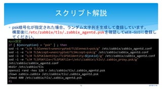  psk暗号化が指定された場合、ランダム文字列を生成して登録しています。
構築後に/etc/zabbix/tls/.zabbix_agentd.pskを確認してWEB-GUIに登録し
てください。
2018/11/1612
スクリプト解説
#psk設定
if [ ${encryption} = "psk" ] ; then
sed -i -e "s/# TLSConnect=unencrypted/TLSConnect=psk/g" /etc/zabbix/zabbix_agentd.conf
sed -i -e "s/# TLSAccept=unencrypted/TLSAccept=psk/g" /etc/zabbix/zabbix_agentd.conf
sed -i -e "s/# TLSPSKIdentity=/TLSPSKIdentity=${pskid}/g" /etc/zabbix/zabbix_agentd.conf
sed -i -e "s/# TLSPSKFile=/TLSPSKFile=/etc/zabbix/tls/.zabbix_proxy.psk/g"
/etc/zabbix/zabbix_agentd.conf
mkdir /etc/zabbix/tls
openssl rand -hex 128 > /etc/zabbix/tls/.zabbix_agentd.psk
chown zabbix.zabbix /etc/zabbix/tls/.zabbix_agentd.psk
chmod 400 /etc/zabbix/tls/.zabbix_agentd.psk
fi
 