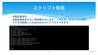  自動起動設定
自動起動設定を行い再起動を行います。このため、スクリプトが完
了すれば起動したZabbixServerにアクセスできます。
2018/11/1615
スクリプト解説
#自動起動設定
if [ ${amazonlinux} = "amzn1" ] ; then
chkconfig zabbix-server on
chkconfig httpd on
chkconfig zabbix-agent on
chkconfig zabbix-java-gateway on
chkconfig mysqld on
else
systemctl enable zabbix-server.service
systemctl enable zabbix-agent.service
systemctl enable httpd.service
systemctl enable zabbix-java-gateway.service
systemctl enable mariadb.service
fi
reboot
 