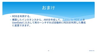  RDSを利用する。
 構築したインスタンスから、AMIを作成して、Zabbix-for-RDS.shを
UserDataに入力して再ローンチすれば自動的にRDSを利用した構成
に変更できます。
2018/11/1618
おまけ
 