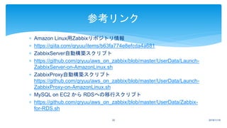  Amazon Linux用Zabbixリポジトリ情報
 https://qiita.com/qryuu/items/b63fa774e8efcda4a681
 ZabbixServer自動構築スクリプト
 https://github.com/qryuu/aws_on_zabbix/blob/master/UserData/Launch-
ZabbixServer-on-AmazonLinux.sh
 ZabbixProxy自動構築スクリプト
https://github.com/qryuu/aws_on_zabbix/blob/master/UserData/Launch-
ZabbixProxy-on-AmazonLinux.sh
 MySQL on EC2 から RDSへの移行スクリプト
 https://github.com/qryuu/aws_on_zabbix/blob/master/UserData/Zabbix-
for-RDS.sh
参考リンク
2018/11/1620
 