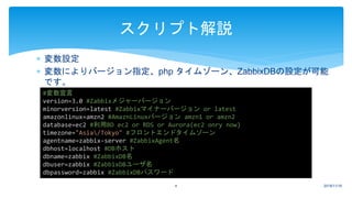  変数設定
 変数によりバージョン指定、php タイムゾーン、ZabbixDBの設定が可能
です。
2018/11/164
スクリプト解説
#変数宣言
version=3.0 #Zabbixメジャーバージョン
minorversion=latest #Zabbixマイナーバージョン or latest
amazonlinux=amzn2 #AmaznLinuxバージョン amzn1 or amzn2
database=ec2 #利用BD ec2 or RDS or Aurora(ec2 onry now)
timezone="Asia/Tokyo" #フロントエンドタイムゾーン
agentname=zabbix-server #ZabbixAgent名
dbhost=localhost #DBホスト
dbname=zabbix #ZabbixDB名
dbuser=zabbix #ZabbixDBユーザ名
dbpassword=zabbix #ZabbixDBパスワード
 