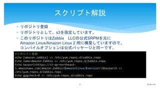  リポジトリ登録
 リポジトリとして、s3を指定しています。
 このリポジトリはZabbix LLCの公式SRPMを元に
Amazon Linux/Amazon Linux 2 用に構築していますので、
コンパイルオプションは公式パッケージと同一です。
2018/11/166
スクリプト解説
#リポジトリ登録
echo [amazon.zabbix] >> /etc/yum.repos.d/zabbix.repo
Echo name=Amazon-Zabbix >> /etc/yum.repos.d/Zabbix.repo
Echo baseurl=https://s3-ap-northeast-
1.amazonaws.com/amazon.Zabbix/$amazonlinux/$version/$basearch >>
/etc/yum.repos.d/Zabbix.repo
Echo gpgcheck=0 >> /etc/yum.repos.d/zabbix.repo
 