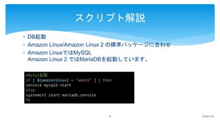  DB起動
 Amazon Linux/Amazon Linux 2 の標準パッケージに合わせ
 Amazon LinuxではMySQL
Amazon Linux 2 ではMariaDBを起動しています。
2018/11/168
スクリプト解説
#MySql起動
if [ ${amazonlinux} = "amzn1" ] ; then
service mysqld start
else
systemctl start mariadb.service
fi
 