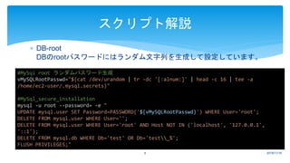  DB-root
DBのrootパスワードにはランダム文字列を生成して設定しています。
2018/11/169
スクリプト解説
#MySql root ランダムパスワード生成
vMySQLRootPasswd="$(cat /dev/urandom | tr -dc '[:alnum:]' | head -c 16 | tee -a
/home/ec2-user/.mysql.secrets)"
#MySql_secure_installation
mysql -u root --password= -e "
UPDATE mysql.user SET Password=PASSWORD('${vMySQLRootPasswd}') WHERE User='root';
DELETE FROM mysql.user WHERE User='';
DELETE FROM mysql.user WHERE User='root' AND Host NOT IN ('localhost', '127.0.0.1',
'::1');
DELETE FROM mysql.db WHERE Db='test' OR Db='test_%';
FLUSH PRIVILEGES;"
 