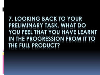 7. LOOKING BACK TO YOUR
PRELIMINARY TASK, WHAT DO
YOU FEEL THAT YOU HAVE LEARNT
IN THE PROGRESSION FROM IT TO
THE FULL PRODUCT?
 
