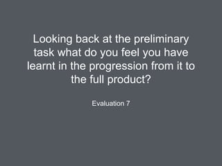 Looking back at the preliminary
task what do you feel you have
learnt in the progression from it to
the full product?
Evaluation 7
 