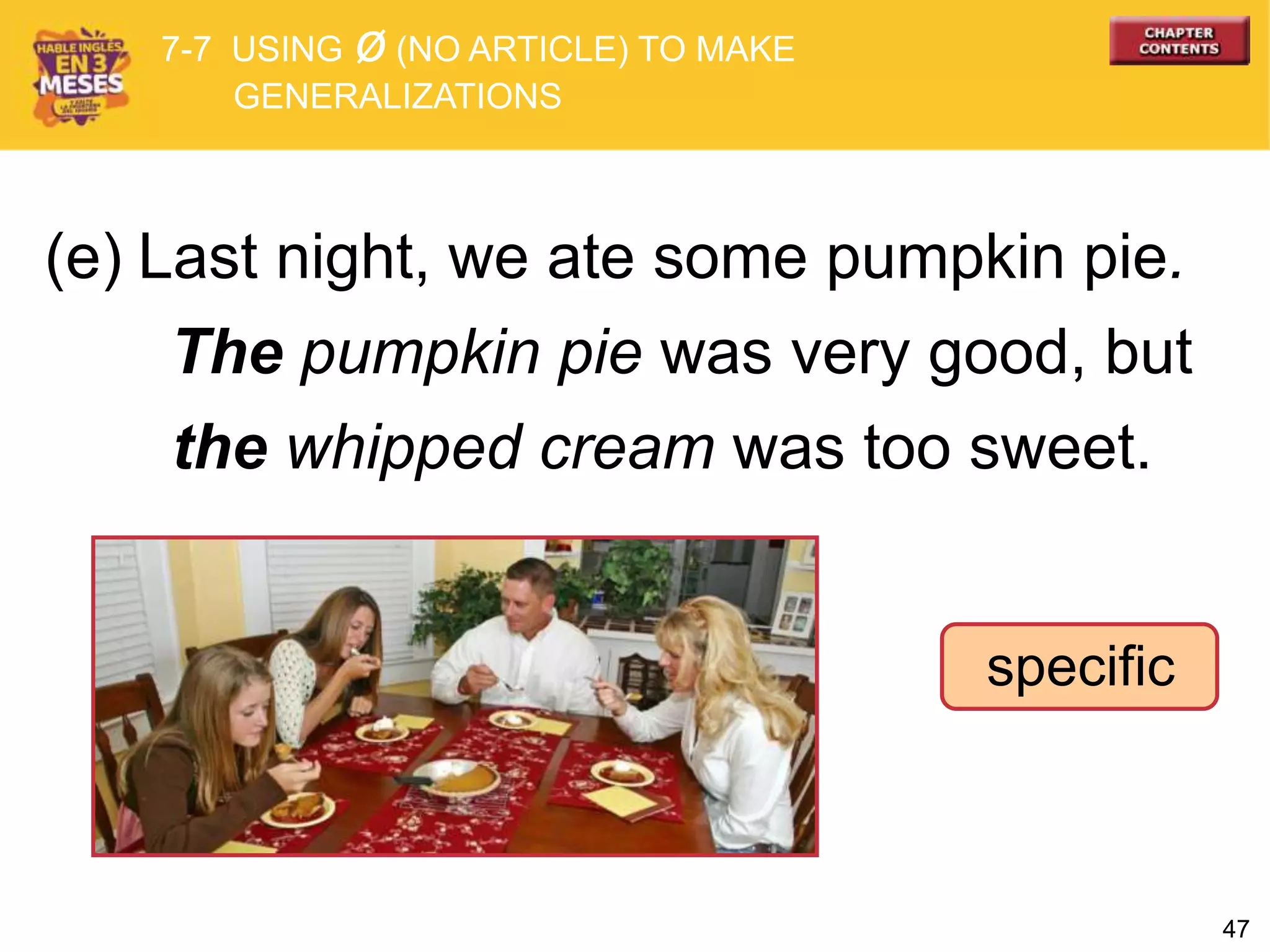 47
specific
(e) Last night, we ate some pumpkin pie.
The pumpkin pie was very good, but
the whipped cream was too sweet.
7-7 USING ø (NO ARTICLE) TO MAKE
GENERALIZATIONS
 