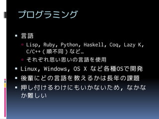 プログラミング
 言語
 Lisp，Ruby，Python，Haskell，Coq，Lazy K，

C/C++（順不同）など…
 それぞれ思い思いの言語を使用

 Linux，Windows，OS X など各種OSで開発

 後輩にどの言語を教えるかは長年の課題
 押し付けるわけにもいかないため，なかな
か難しい

 