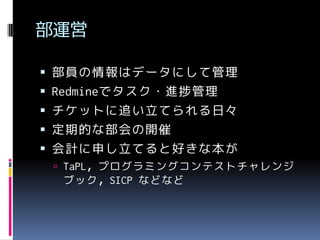 部運営
 部員の情報はデータにして管理
 Redmineでタスク・進捗管理

 チケットに追い立てられる日々
 定期的な部会の開催
 会計に申し立てると好きな本が
 TaPL，プログラミングコンテストチャレンジ

ブック，SICP などなど

 