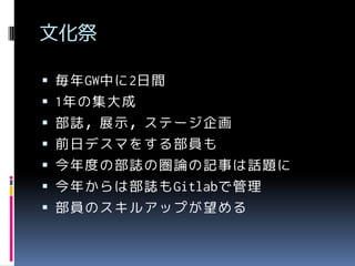 文化祭
 毎年GW中に2日間

 1年の集大成
 部誌，展示，ステージ企画
 前日デスマをする部員も

 今年度の部誌の圏論の記事は話題に
 今年からは部誌もGitlabで管理

 部員のスキルアップが望める

 