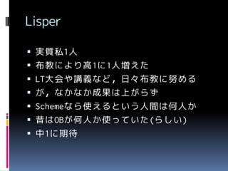 Lisper
 実質私1人

 布教により高1に1人増えた
 LT大会や講義など，日々布教に努める
 が，なかなか成果は上がらず

 Schemeなら使えるという人間は何人か
 昔はOBが何人か使っていた(らしい)

 中1に期待

 