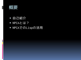 概要
 自己紹介

 NPCAとは？
 NPCAでのLispの活用

 