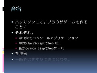 合宿
 ハッカソンにて，ブラウザゲームを作る

ことに
 それぞれ，
 中1がCでコンソールアプリケーション

 中2がJavaScriptでWeb UI
 私がCommon LispでWebサーバ

 を担当

 一晩ではさすがに間に合わず…

 