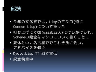 部誌
 今年の文化祭では，Lispのマクロ(特に







Common Lisp)について扱った
打ち上げにてOB(wasabiz氏)にけしかけられ，
Schemeの健全なマクロについて書くことに
夏休み中，名古屋ででこれき氏に会い，
アドバイスを仰ぐ
Kyoto.Lisp TT #2で宣伝
鋭意執筆中

 