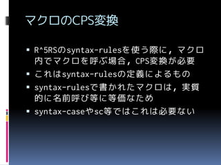 マクロのCPS変換
 R^5RSのsyntax-rulesを使う際に，マクロ

内でマクロを呼ぶ場合，CPS変換が必要
 これはsyntax-rulesの定義によるもの
 syntax-rulesで書かれたマクロは，実質
的に名前呼び等に等価なため
 syntax-caseやsc等ではこれは必要ない

 