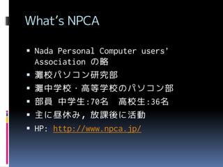 What’s NPCA
 Nada Personal Computer users’







Association の略
灘校パソコン研究部
灘中学校・高等学校のパソコン部
部員 中学生:70名 高校生:36名
主に昼休み，放課後に活動
HP: http://www.npca.jp/

 