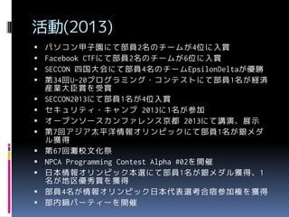 活動(2013)














パソコン甲子園にて部員2名のチームが4位に入賞
Facebook CTFにて部員2名のチームが6位に入賞
SECCON 四国大会にて部員4名のチームEpsilonDeltaが優勝
第34回U-20プログラミング・コンテストにて部員1名が経済
産業大臣賞を受賞
SECCON2013にて部員1名が4位入賞
セキュリティ・キャンプ 2013に1名が参加
オープンソースカンファレンス京都 2013にて講演、展示
第7回アジア太平洋情報オリンピックにて部員1名が銀メダ
ル獲得
第67回灘校文化祭
NPCA Programming Contest Alpha #02を開催
日本情報オリンピック本選にて部員1名が銀メダル獲得、1
名が地区優秀賞を獲得
部員4名が情報オリンピック日本代表選考合宿参加権を獲得
部内鍋パーティーを開催

 