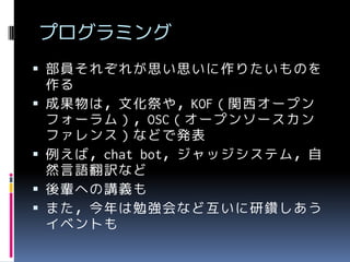 プログラミング
 部員それぞれが思い思いに作りたいものを







作る
成果物は，文化祭や，KOF（関西オープン
フォーラム），OSC（オープンソースカン
ファレンス）などで発表
例えば，chat bot，ジャッジシステム，自
然言語翻訳など
後輩への講義も
また，今年は勉強会など互いに研鑽しあう
イベントも

 