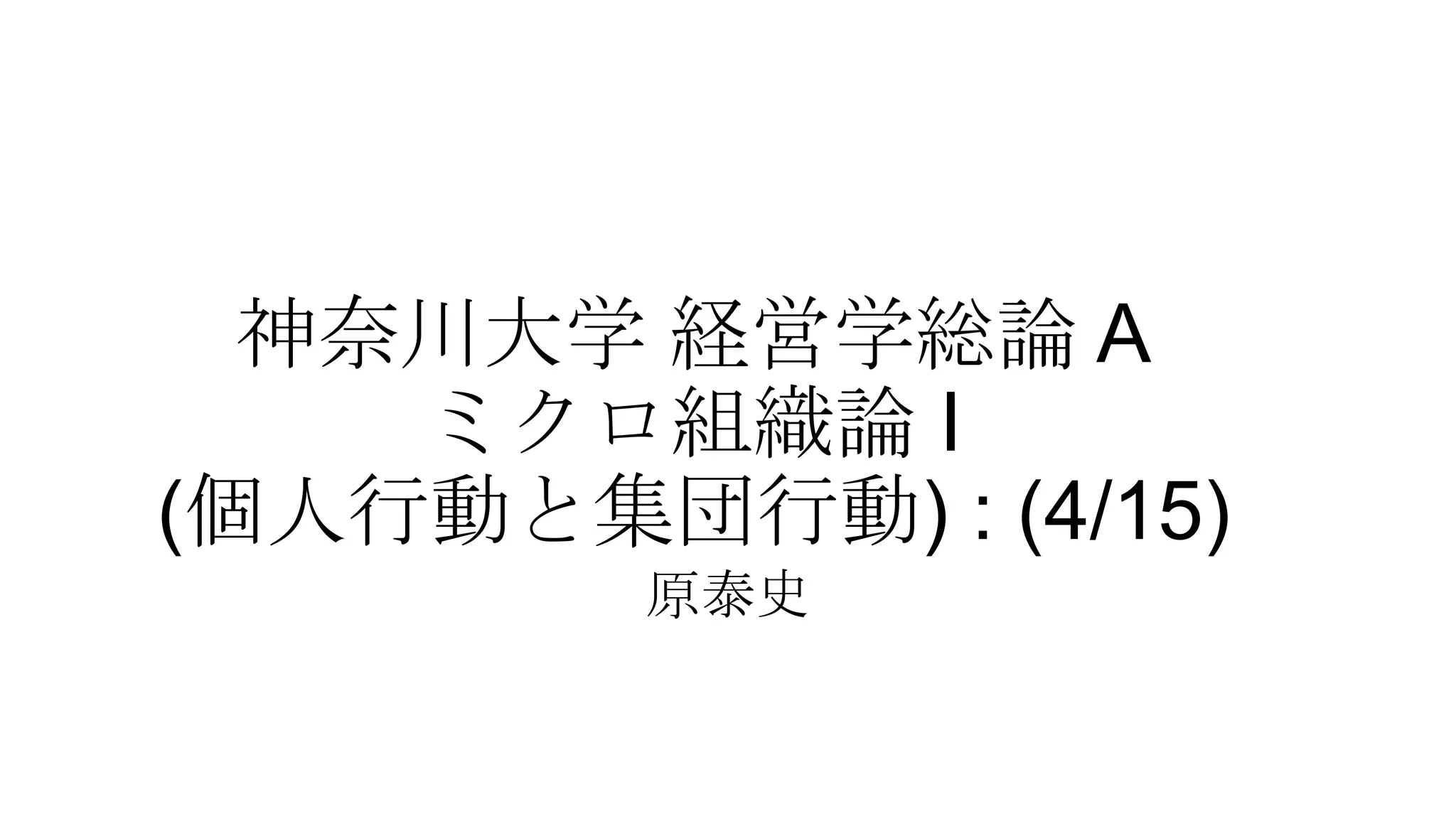 神奈川大学 経営学総論 A
ミクロ組織論 I
(個人行動と集団行動) : (4/15)
原泰史
 