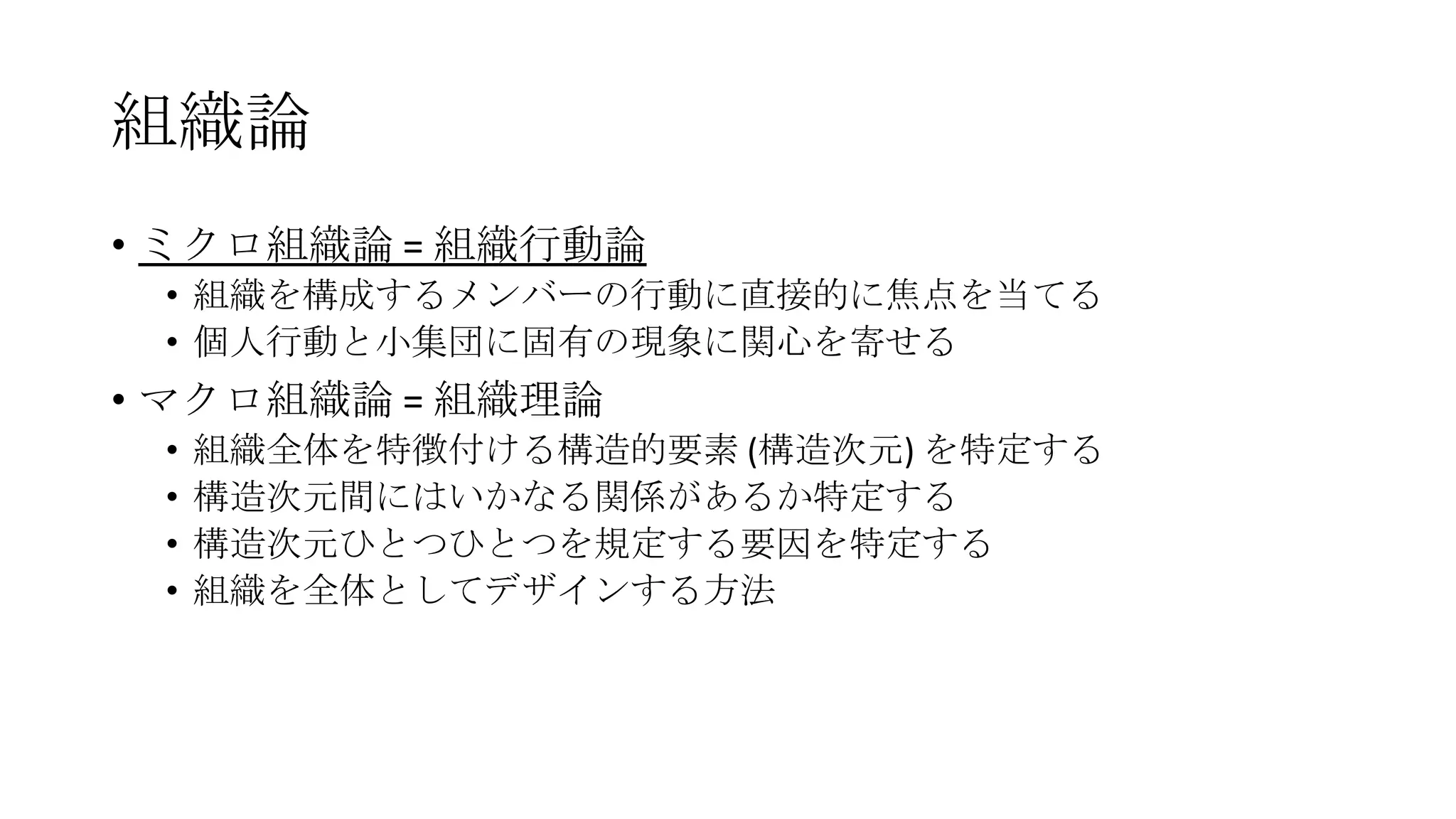 組織論
• ミクロ組織論 = 組織行動論
• 組織を構成するメンバーの行動に直接的に焦点を当てる
• 個人行動と小集団に固有の現象に関心を寄せる
• マクロ組織論 = 組織理論
• 組織全体を特徴付ける構造的要素 (構造次元) を特定する
• 構造次元間にはいかなる関係があるか特定する
• 構造次元ひとつひとつを規定する要因を特定する
• 組織を全体としてデザインする方法
 