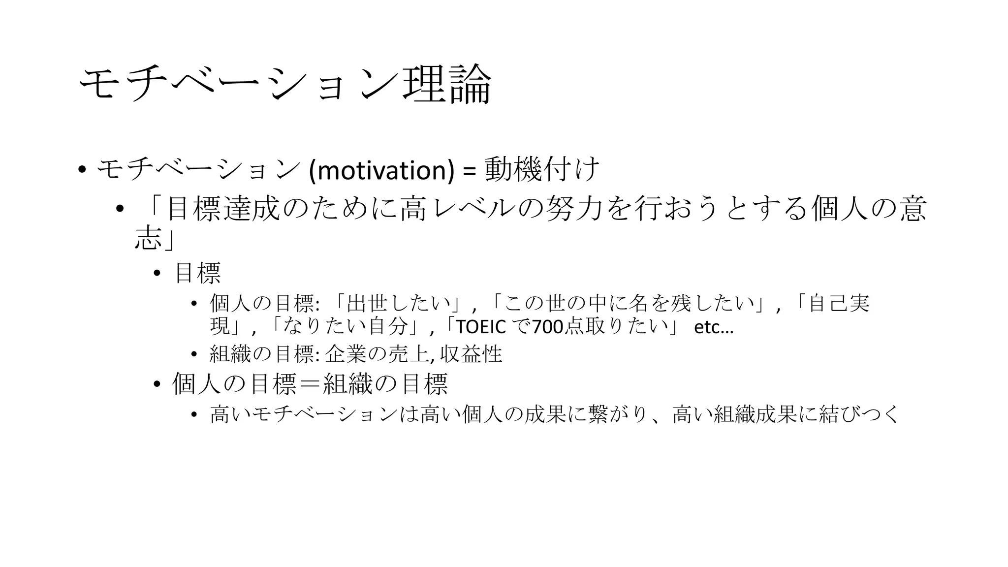 モチベーション理論
• モチベーション (motivation) = 動機付け
• 「目標達成のために高レベルの努力を行おうとする個人の意
志」
• 目標
• 個人の目標: 「出世したい」, 「この世の中に名を残したい」, 「自己実
現」, 「なりたい自分」,「TOEIC で700点取りたい」 etc…
• 組織の目標: 企業の売上, 収益性
• 個人の目標＝組織の目標
• 高いモチベーションは高い個人の成果に繋がり、高い組織成果に結びつく
 