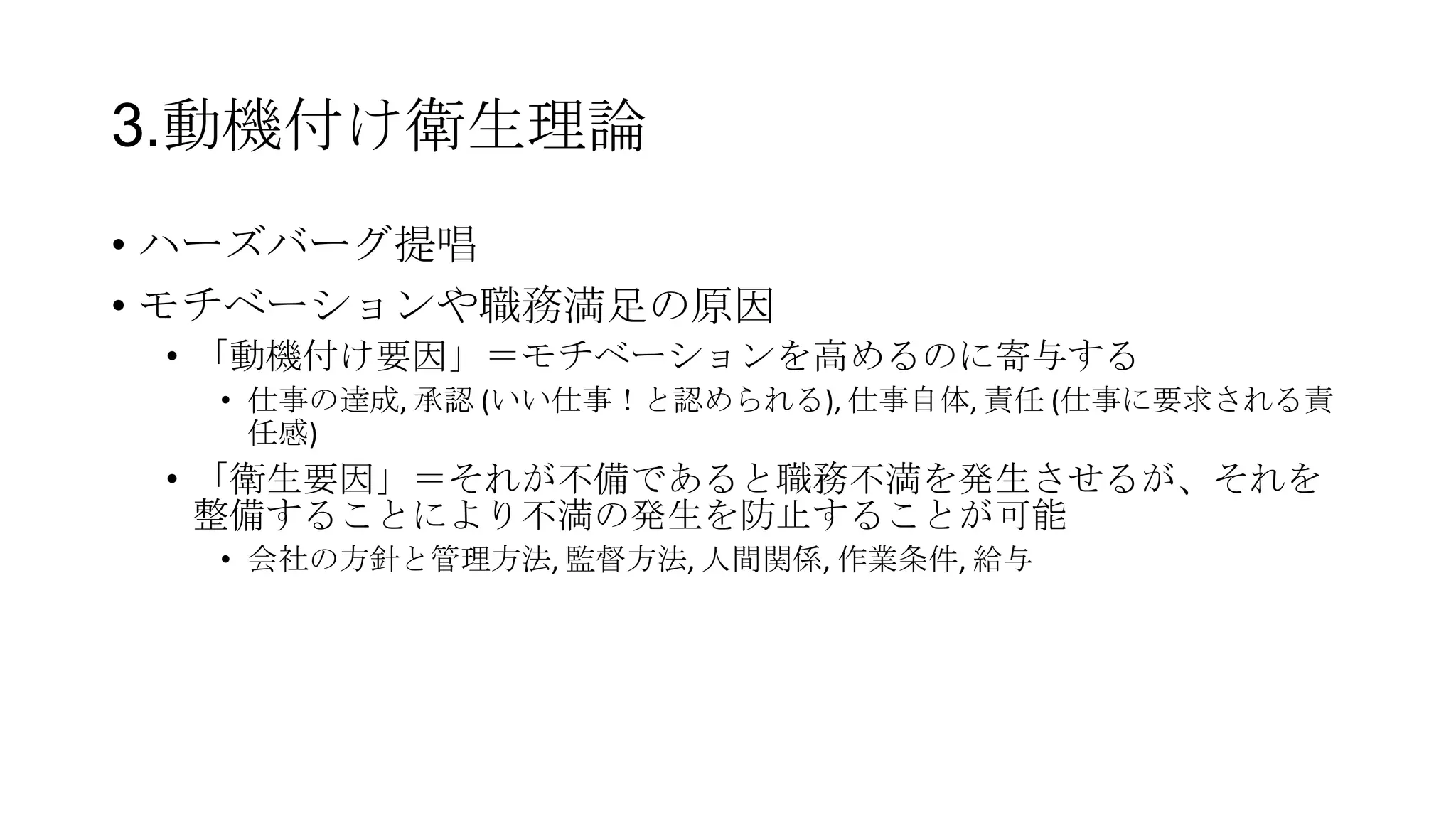 3.動機付け衛生理論
• ハーズバーグ提唱
• モチベーションや職務満足の原因
• 「動機付け要因」＝モチベーションを高めるのに寄与する
• 仕事の達成, 承認 (いい仕事！と認められる), 仕事自体, 責任 (仕事に要求される責
任感)
• 「衛生要因」＝それが不備であると職務不満を発生させるが、それを
整備することにより不満の発生を防止することが可能
• 会社の方針と管理方法, 監督方法, 人間関係, 作業条件, 給与
 