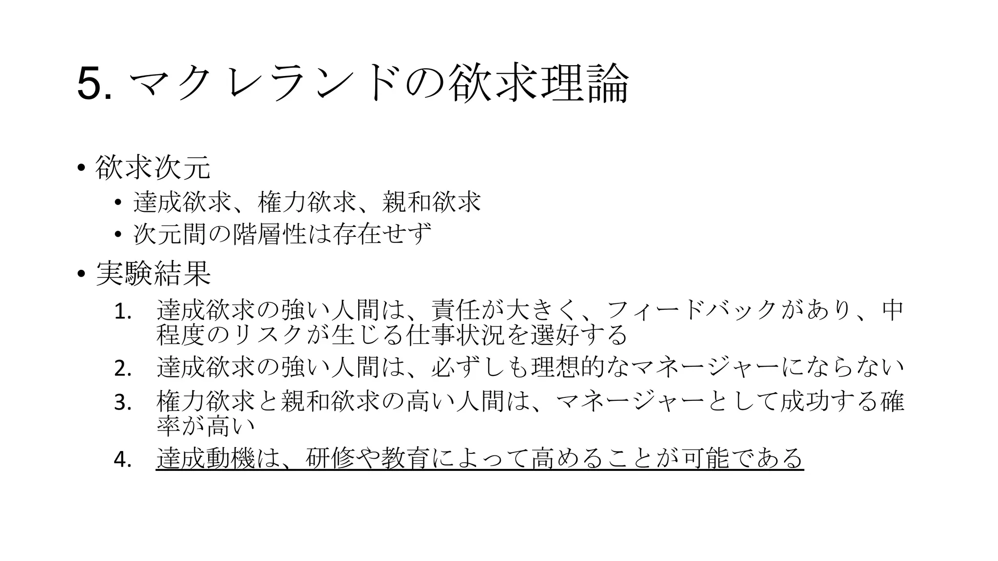 5. マクレランドの欲求理論
• 欲求次元
• 達成欲求、権力欲求、親和欲求
• 次元間の階層性は存在せず
• 実験結果
1. 達成欲求の強い人間は、責任が大きく、フィードバックがあり、中
程度のリスクが生じる仕事状況を選好する
2. 達成欲求の強い人間は、必ずしも理想的なマネージャーにならない
3. 権力欲求と親和欲求の高い人間は、マネージャーとして成功する確
率が高い
4. 達成動機は、研修や教育によって高めることが可能である
 