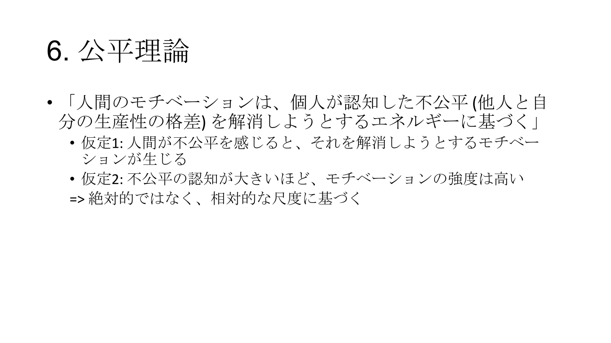 6. 公平理論
• 「人間のモチベーションは、個人が認知した不公平 (他人と自
分の生産性の格差) を解消しようとするエネルギーに基づく」
• 仮定1: 人間が不公平を感じると、それを解消しようとするモチベー
ションが生じる
• 仮定2: 不公平の認知が大きいほど、モチベーションの強度は高い
=> 絶対的ではなく、相対的な尺度に基づく
 