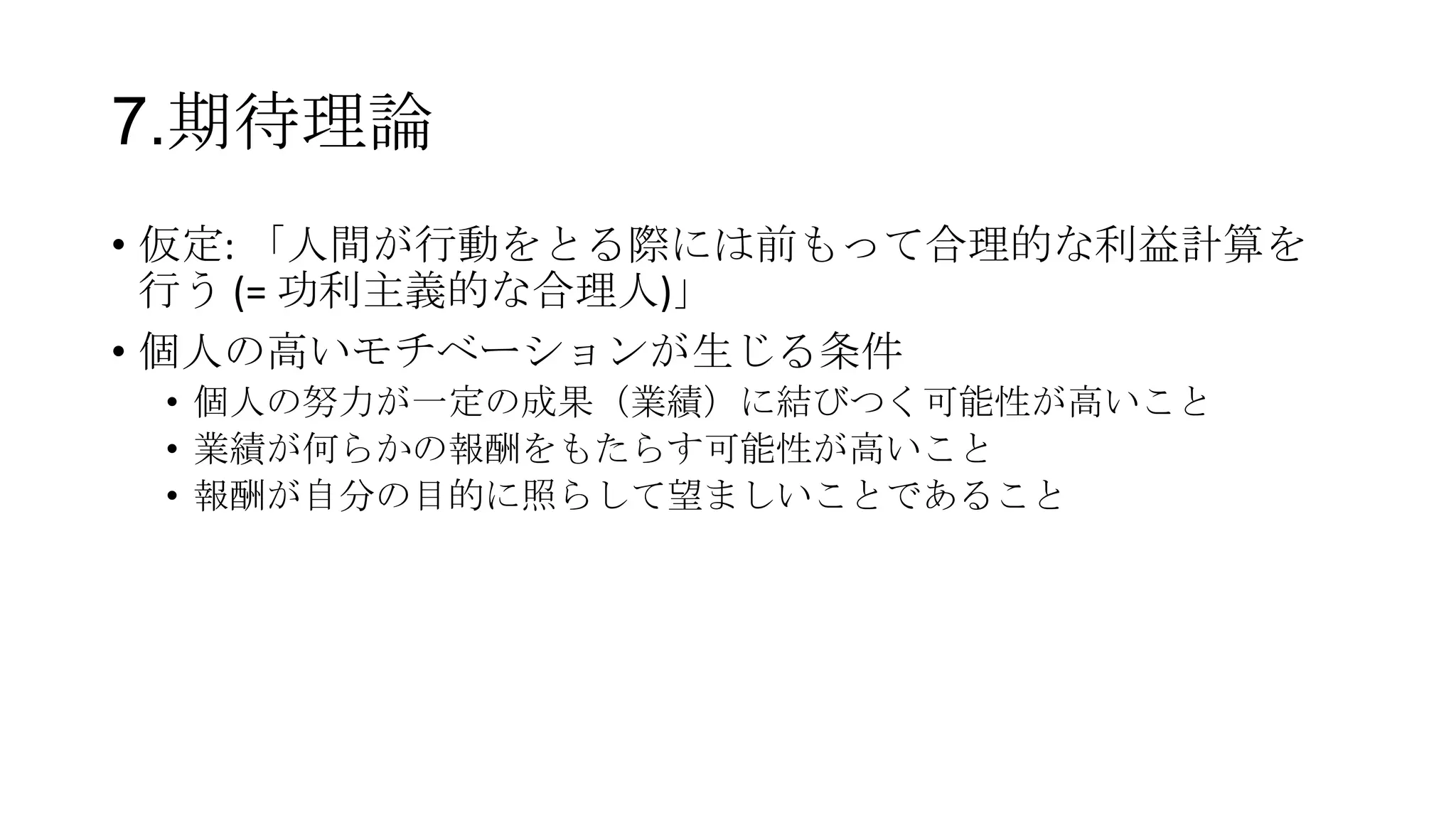 7.期待理論
• 仮定: 「人間が行動をとる際には前もって合理的な利益計算を
行う (= 功利主義的な合理人)」
• 個人の高いモチベーションが生じる条件
• 個人の努力が一定の成果（業績）に結びつく可能性が高いこと
• 業績が何らかの報酬をもたらす可能性が高いこと
• 報酬が自分の目的に照らして望ましいことであること
 