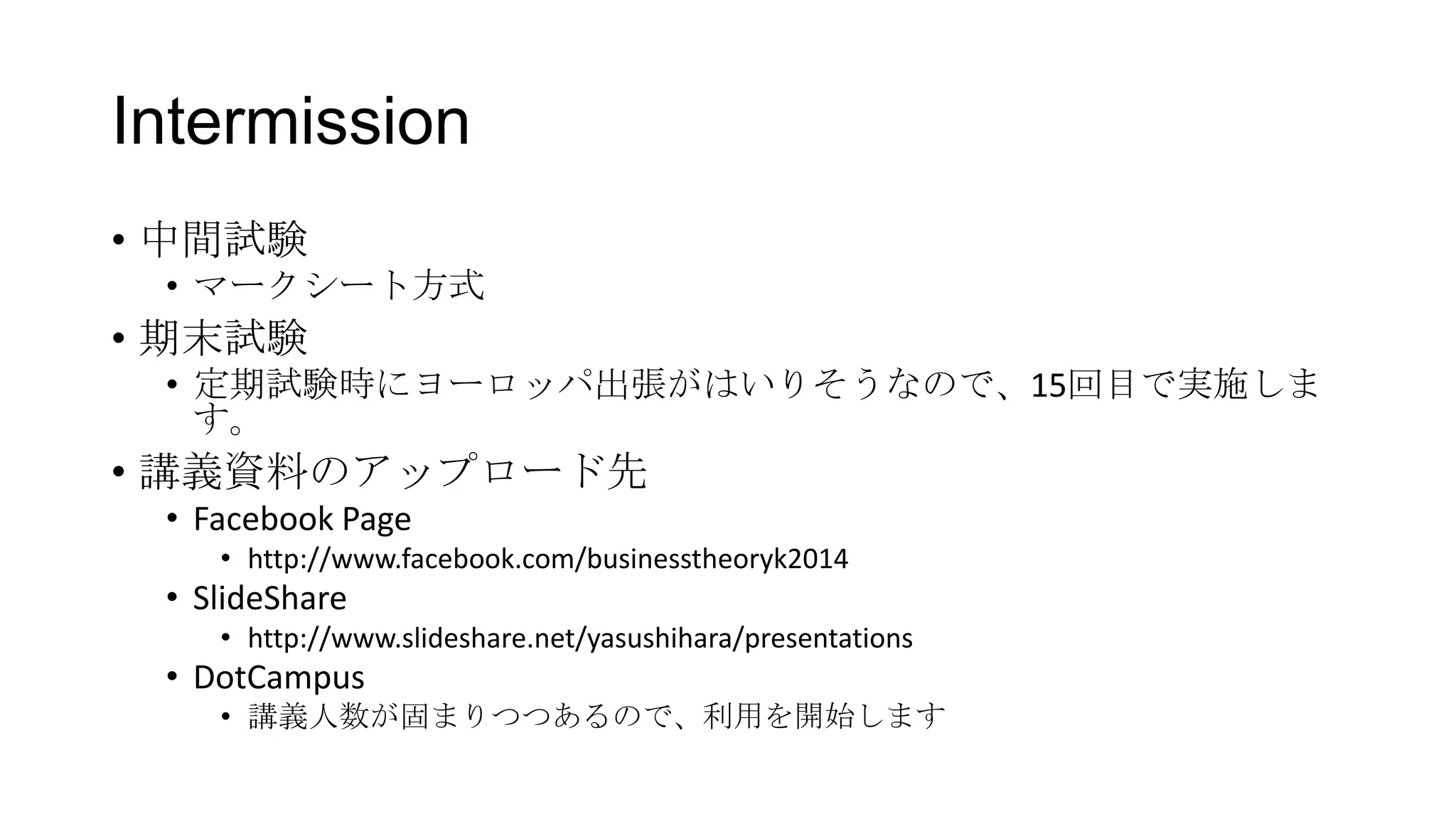 Intermission
• 中間試験
• マークシート方式
• 期末試験
• 定期試験時にヨーロッパ出張がはいりそうなので、15回目で実施しま
す。
• 講義資料のアップロード先
• Facebook Page
• http://www.facebook.com/businesstheoryk2014
• SlideShare
• http://www.slideshare.net/yasushihara/presentations
• DotCampus
• 講義人数が固まりつつあるので、利用を開始します
 