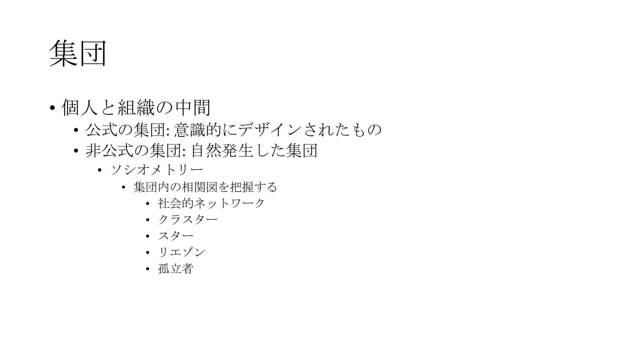集団
• 個人と組織の中間
• 公式の集団: 意識的にデザインされたもの
• 非公式の集団: 自然発生した集団
• ソシオメトリー
• 集団内の相関図を把握する
• 社会的ネットワーク
• クラスター
• スター
• リエゾン
• 孤立者
 