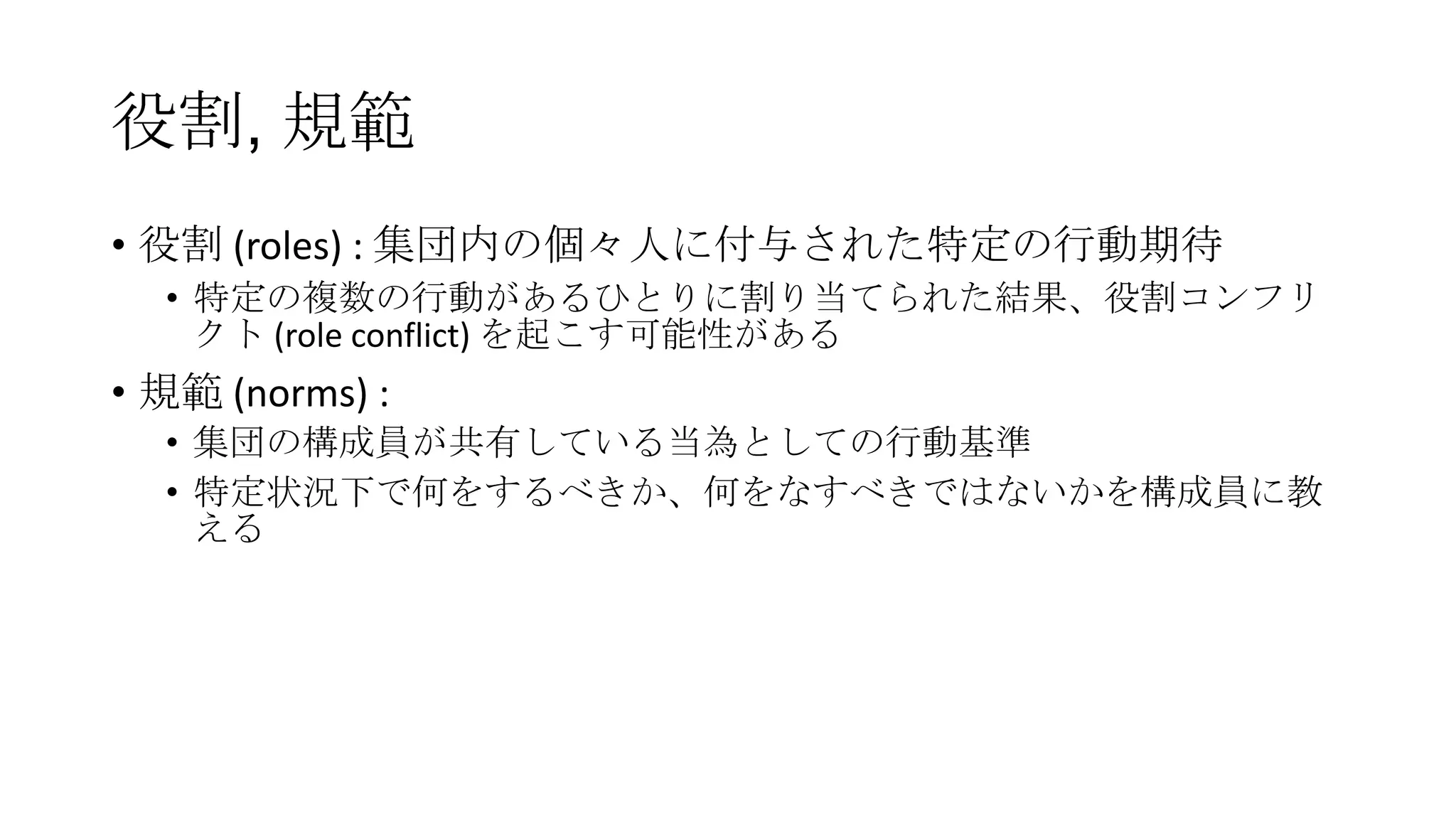 役割, 規範
• 役割 (roles) : 集団内の個々人に付与された特定の行動期待
• 特定の複数の行動があるひとりに割り当てられた結果、役割コンフリ
クト (role conflict) を起こす可能性がある
• 規範 (norms) :
• 集団の構成員が共有している当為としての行動基準
• 特定状況下で何をするべきか、何をなすべきではないかを構成員に教
える
 