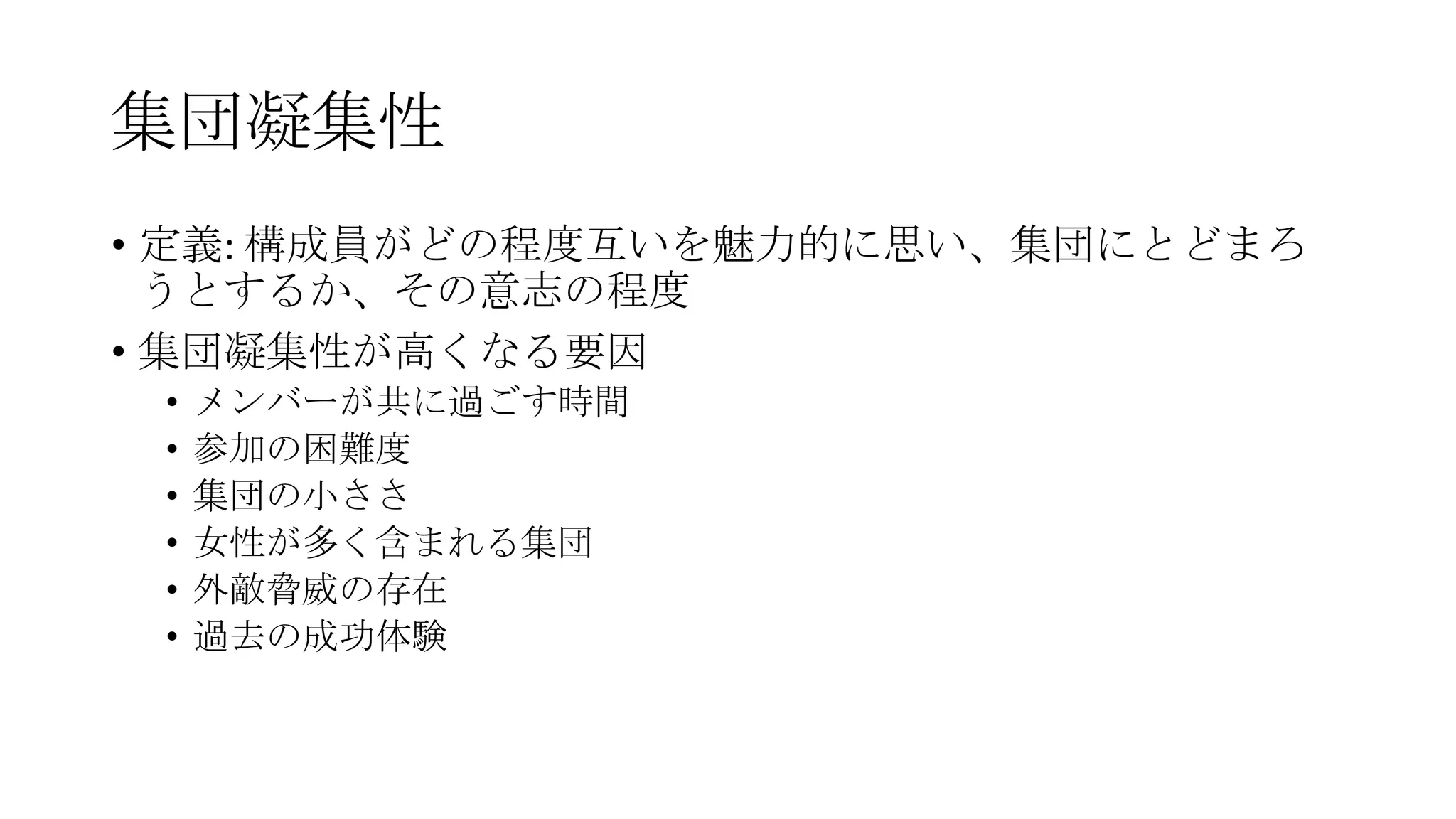 集団凝集性
• 定義: 構成員がどの程度互いを魅力的に思い、集団にとどまろ
うとするか、その意志の程度
• 集団凝集性が高くなる要因
• メンバーが共に過ごす時間
• 参加の困難度
• 集団の小ささ
• 女性が多く含まれる集団
• 外敵脅威の存在
• 過去の成功体験
 