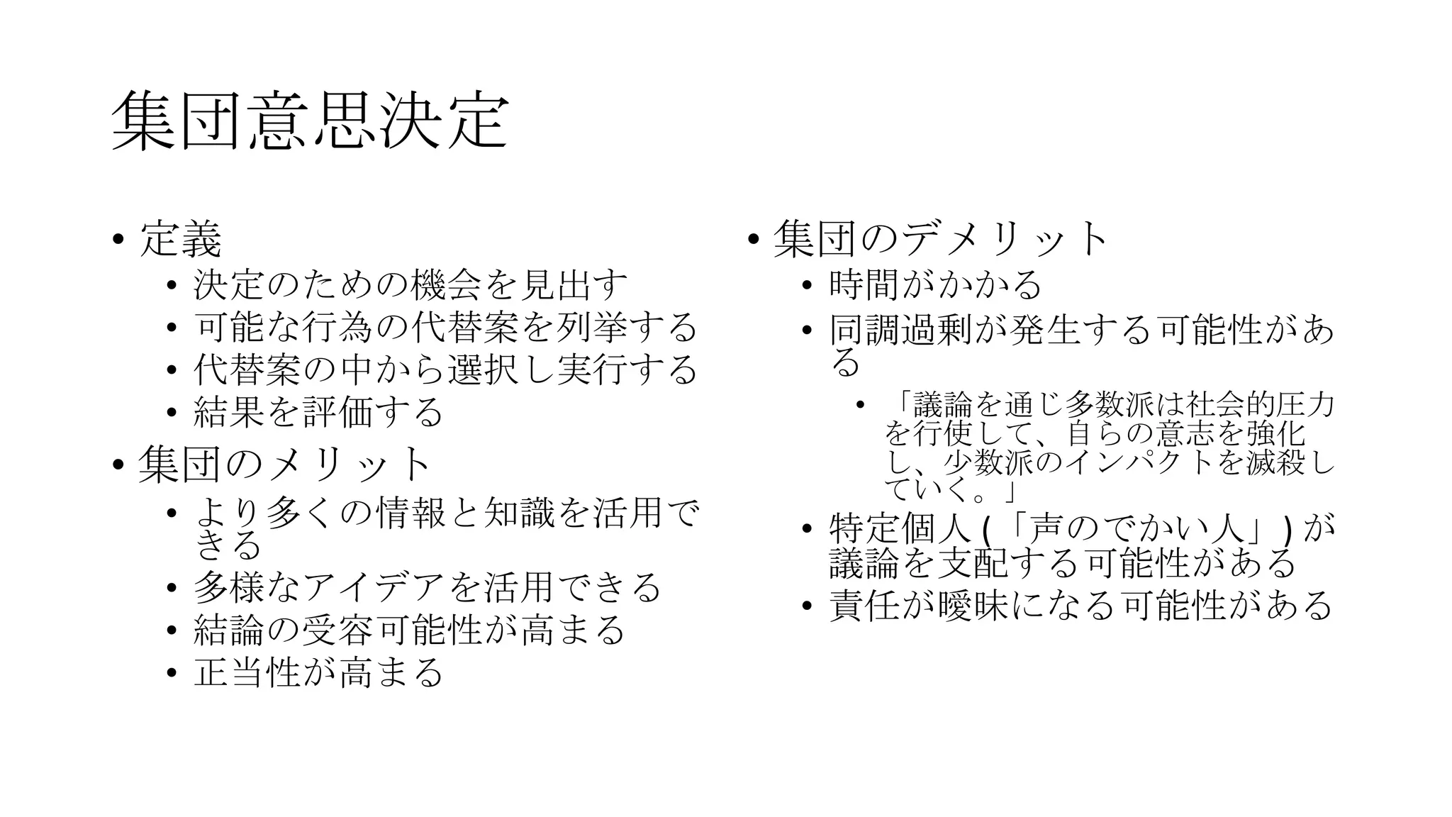 集団意思決定
• 定義
• 決定のための機会を見出す
• 可能な行為の代替案を列挙する
• 代替案の中から選択し実行する
• 結果を評価する
• 集団のメリット
• より多くの情報と知識を活用で
きる
• 多様なアイデアを活用できる
• 結論の受容可能性が高まる
• 正当性が高まる
• 集団のデメリット
• 時間がかかる
• 同調過剰が発生する可能性があ
る
• 「議論を通じ多数派は社会的圧力
を行使して、自らの意志を強化
し、尐数派のインパクトを滅殺し
ていく。」
• 特定個人 (「声のでかい人」) が
議論を支配する可能性がある
• 責任が曖昧になる可能性がある
 