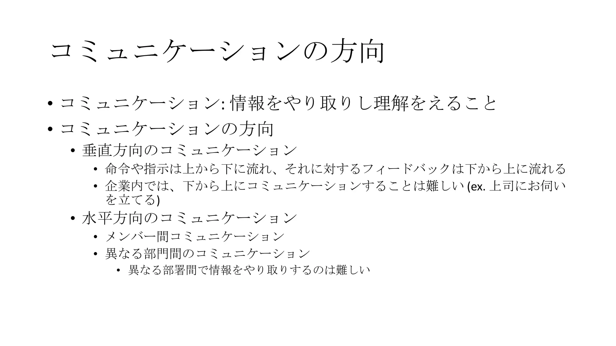 コミュニケーションの方向
• コミュニケーション: 情報をやり取りし理解をえること
• コミュニケーションの方向
• 垂直方向のコミュニケーション
• 命令や指示は上から下に流れ、それに対するフィードバックは下から上に流れる
• 企業内では、下から上にコミュニケーションすることは難しい (ex. 上司にお伺い
を立てる)
• 水平方向のコミュニケーション
• メンバー間コミュニケーション
• 異なる部門間のコミュニケーション
• 異なる部署間で情報をやり取りするのは難しい
 
