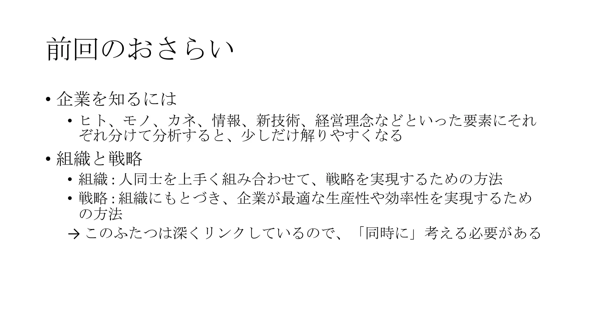 前回のおさらい
• 企業を知るには
• ヒト、モノ、カネ、情報、新技術、経営理念などといった要素にそれ
ぞれ分けて分析すると、尐しだけ解りやすくなる
• 組織と戦略
• 組織 : 人同士を上手く組み合わせて、戦略を実現するための方法
• 戦略 : 組織にもとづき、企業が最適な生産性や効率性を実現するため
の方法
→ このふたつは深くリンクしているので、「同時に」考える必要がある
 