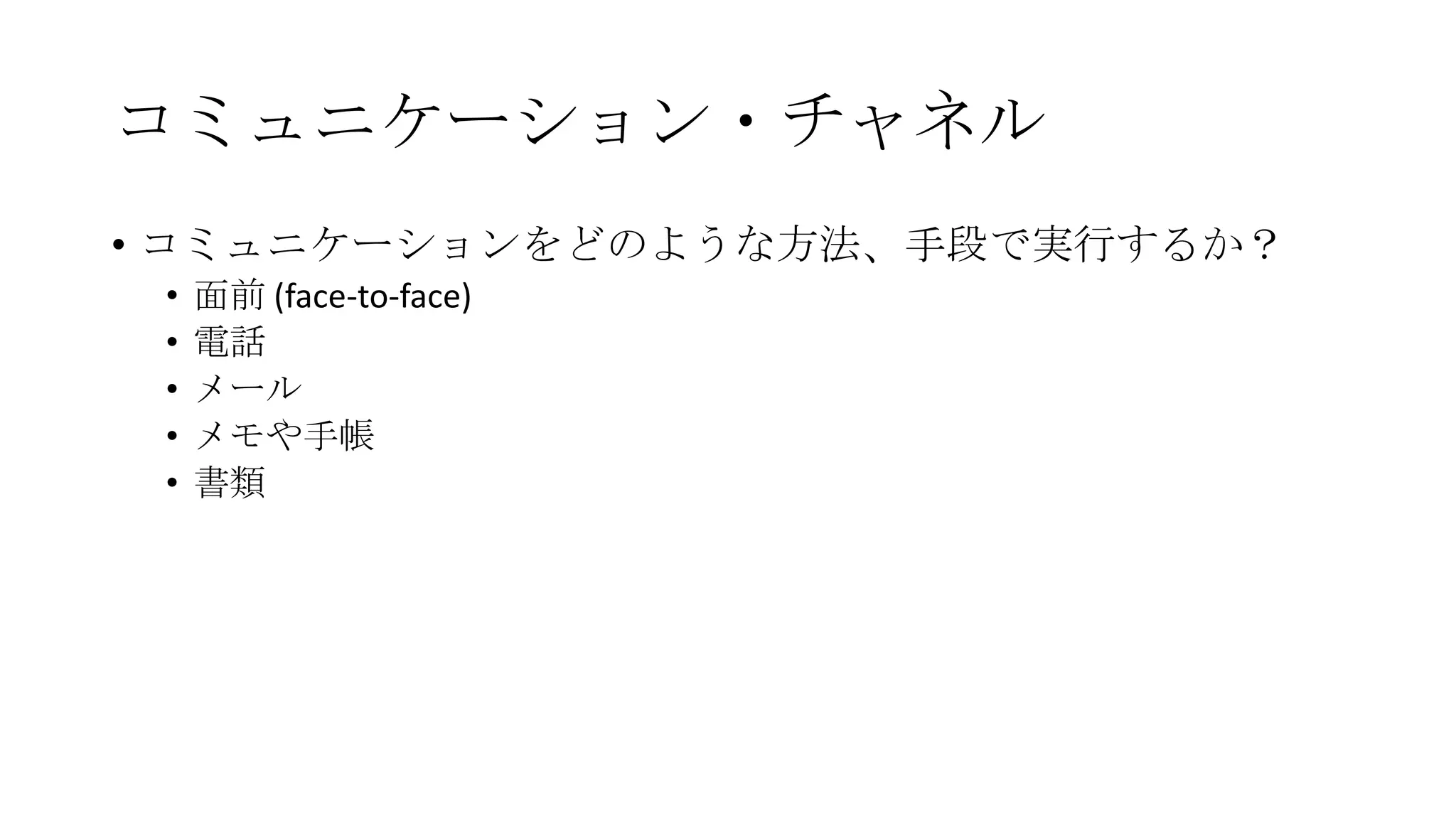 コミュニケーション・チャネル
• コミュニケーションをどのような方法、手段で実行するか？
• 面前 (face-to-face)
• 電話
• メール
• メモや手帳
• 書類
 