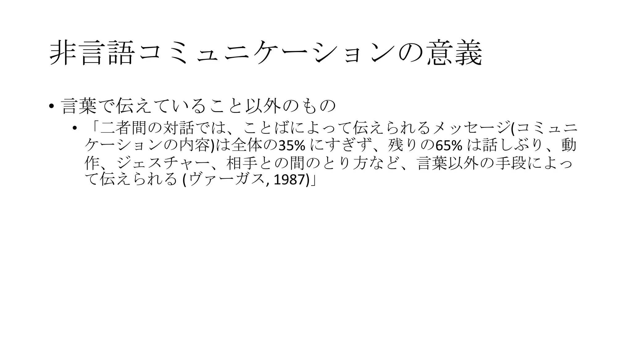 非言語コミュニケーションの意義
• 言葉で伝えていること以外のもの
• 「二者間の対話では、ことばによって伝えられるメッセージ(コミュニ
ケーションの内容)は全体の35% にすぎず、残りの65% は話しぶり、動
作、ジェスチャー、相手との間のとり方など、言葉以外の手段によっ
て伝えられる (ヴァーガス, 1987)」
 